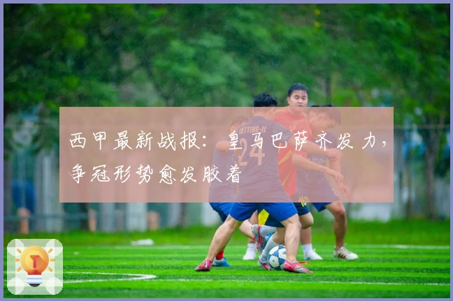 西甲最新战报：皇马巴萨齐发力，争冠形势愈发胶着
