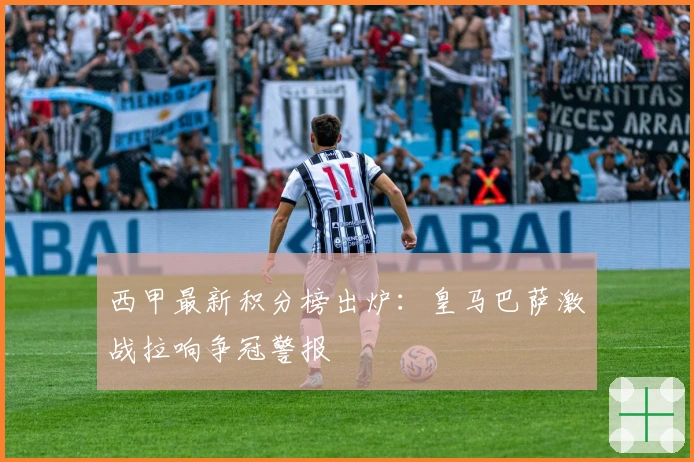 西甲最新积分榜出炉：皇马巴萨激战拉响争冠警报