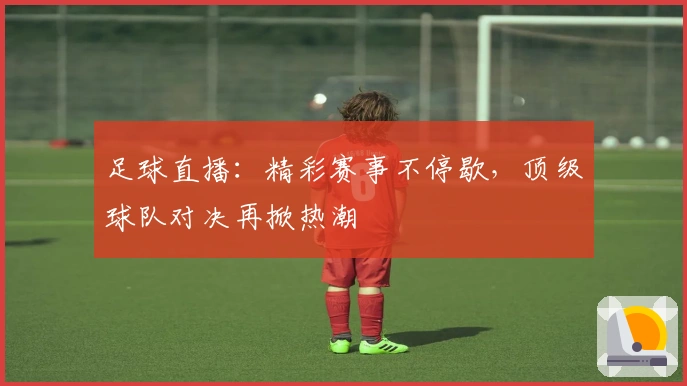 足球直播：精彩赛事不停歇，顶级球队对决再掀热潮
