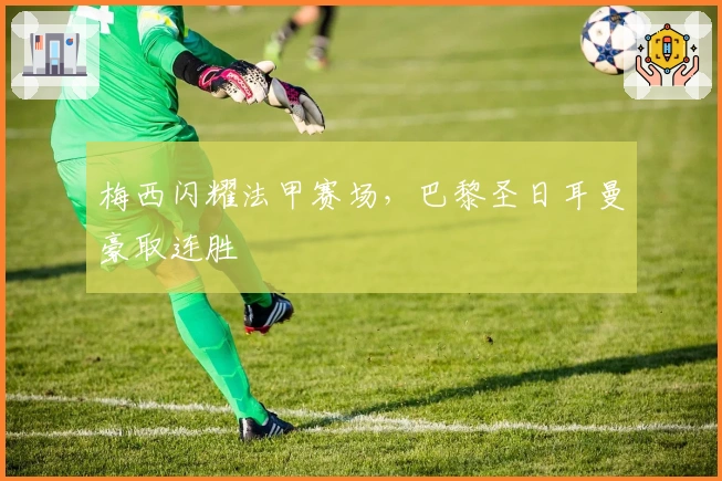 梅西闪耀法甲赛场，巴黎圣日耳曼豪取连胜