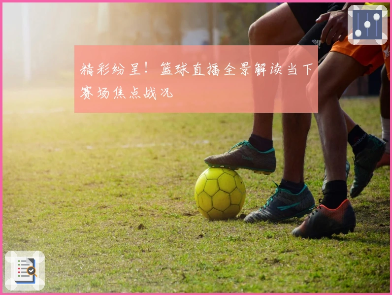 精彩纷呈！篮球直播全景解读当下赛场焦点战况