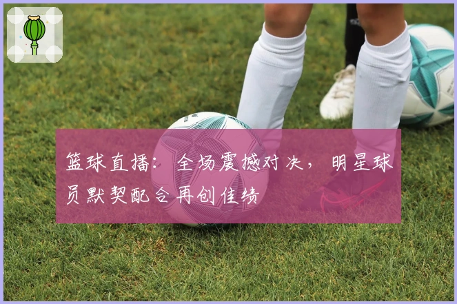 篮球直播:全场震撼对决,明星球员默契配合再创佳绩