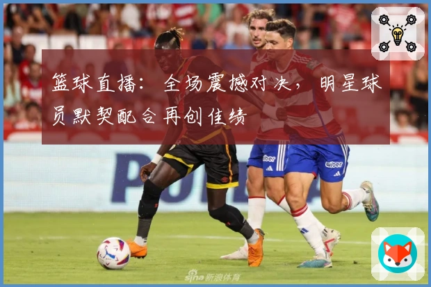 篮球直播：全场震撼对决，明星球员默契配合再创佳绩