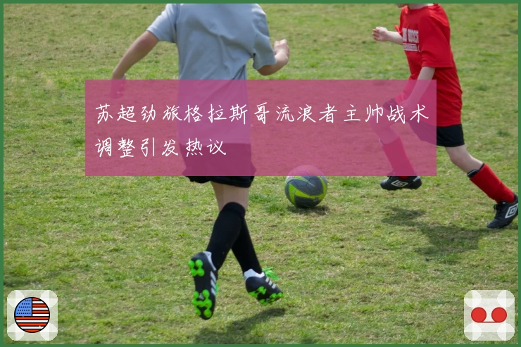 苏超劲旅格拉斯哥流浪者主帅战术调整引发热议