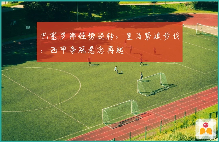 巴塞罗那强势逆转，皇马紧追步伐，西甲争冠悬念再起